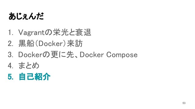あじぇんだ 
1. Vagrantの栄光と衰退 
2. 黒船（Docker）来訪 
3. Dockerの更に先、Docker Compose 
4. まとめ 
5. 自己紹介 
53
