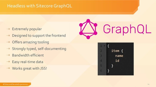 #SitecoreElevateExperience 14
Headless with Sitecore GraphQL
Extremely popular
Designed to support the frontend
Offers amazing tooling
Strongly typed, self-documenting
Bandwidth efficient
Easy real-time data
Works great with JSS!
