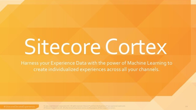 #SitecoreElevateExperience © 2001-2018 Sitecore Corporation A/S. All rights reserved. Sitecore® and Own the Experience® are registered trademarks
of Sitecore Corporation A/S. All other brand and product names are the property of their respective owners.
22
Harness your Experience Data with the power of Machine Learning to
create individualized experiences across all your channels.
Sitecore Cortex
