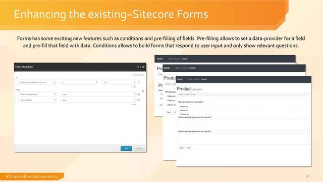 #SitecoreElevateExperience 36
Enhancing the existing–Sitecore Forms
Forms has some exciting new features such as conditions and pre-filling of fields. Pre-filling allows to set a data-provider for a field
and pre-fill that field with data. Conditions allows to build forms that respond to user input and only show relevant questions.
