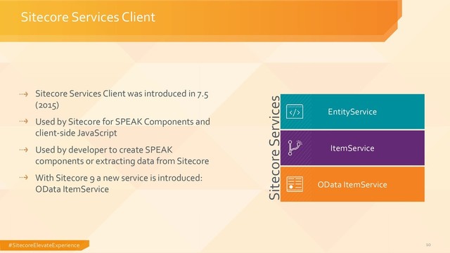 #SitecoreElevateExperience 10
Sitecore Services Client was introduced in 7.5
(2015)
Used by Sitecore for SPEAK Components and
client-side JavaScript
Used by developer to create SPEAK
components or extracting data from Sitecore
With Sitecore 9 a new service is introduced:
OData ItemService
Sitecore Services Client
EntityService
OData ItemService
ItemService
Sitecore Services
