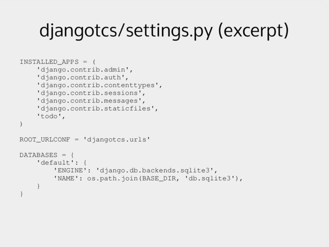 djangotcs/settings.py (excerpt)
INSTALLED_APPS = (
'django.contrib.admin',
'django.contrib.auth',
'django.contrib.contenttypes',
'django.contrib.sessions',
'django.contrib.messages',
'django.contrib.staticfiles',
'todo',
)
ROOT_URLCONF = 'djangotcs.urls'
DATABASES = {
'default': {
'ENGINE': 'django.db.backends.sqlite3',
'NAME': os.path.join(BASE_DIR, 'db.sqlite3'),
}
}
