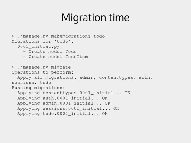 Migration time
$ ./manage.py makemigrations todo
Migrations for 'todo':
0001_initial.py:
­ Create model Todo
­ Create model TodoItem
$ ./manage.py migrate
Operations to perform:
Apply all migrations: admin, contenttypes, auth,
sessions, todo
Running migrations:
Applying contenttypes.0001_initial... OK
Applying auth.0001_initial... OK
Applying admin.0001_initial... OK
Applying sessions.0001_initial... OK
Applying todo.0001_initial... OK
