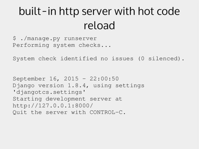 built-in http server with hot code
reload
$ ./manage.py runserver
Performing system checks...
System check identified no issues (0 silenced).
September 16, 2015 ­ 22:00:50
Django version 1.8.4, using settings
'djangotcs.settings'
Starting development server at
http://127.0.0.1:8000/
Quit the server with CONTROL­C.
