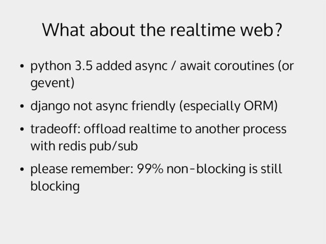 What about the realtime web?
●
python 3.5 added async / await coroutines (or
gevent)
●
django not async friendly (especially ORM)
●
tradeoff: offload realtime to another process
with redis pub/sub
●
please remember: 99% non-blocking is still
blocking
