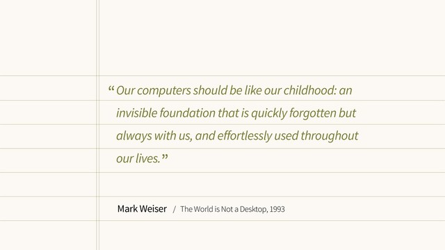 Our computers should be like our childhood: an
invisible foundation that is quickly forgotten but
always with us, and effortlessly used throughout
our lives.
Mark Weiser / The World is Not a Desktop, 1993
“
”
