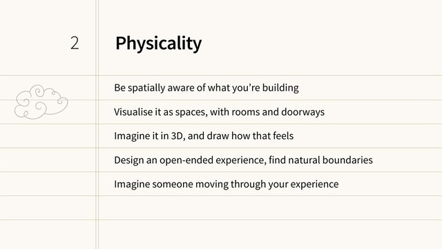 Physicality
Be spatially aware of what you’re building
Visualise it as spaces, with rooms and doorways
Imagine it in 3D, and draw how that feels
Design an open-ended experience, find natural boundaries
Imagine someone moving through your experience
2
