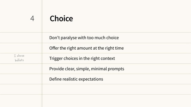 Choice
Don’t paralyse with too much choice
Oﬀer the right amount at the right time
Trigger choices in the right context
Provide clear, simple, minimal prompts
Define realistic expectations
4
I chose
bullets
