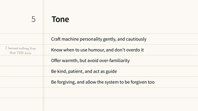 Tone
Craft machine personality gently, and cautiously
Know when to use humour, and don’t overdo it
Oﬀer warmth, but avoid over-familiarity
Be kind, patient, and act as guide
Be forgiving, and allow the system to be forgiven too
5
I learned nothing from
that TED book
