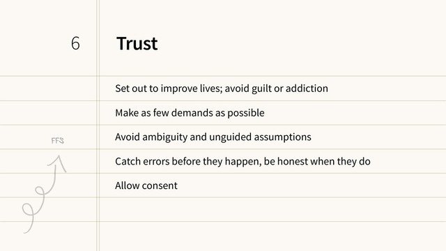 Trust
Set out to improve lives; avoid guilt or addiction
Make as few demands as possible
Avoid ambiguity and unguided assumptions
Catch errors before they happen, be honest when they do
Allow consent
6
FFS
