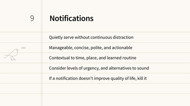 Notifications
Quietly serve without continuous distraction
Manageable, concise, polite, and actionable
Contextual to time, place, and learned routine
Consider levels of urgency, and alternatives to sound
If a notification doesn’t improve quality of life, kill it
9
zzz

