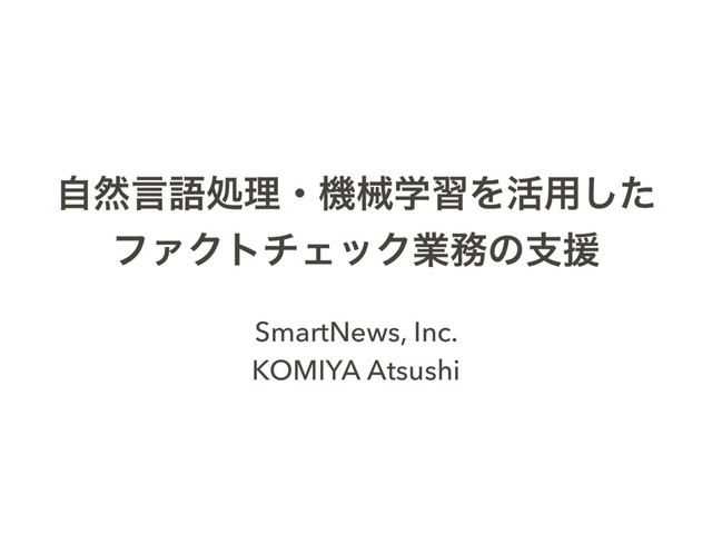 ࣗવݴޠॲཧɾػցֶशΛ׆༻ͨ͠
ϑΝΫτνΣοΫۀ຿ͷࢧԉ
SmartNews, Inc.
KOMIYA Atsushi
