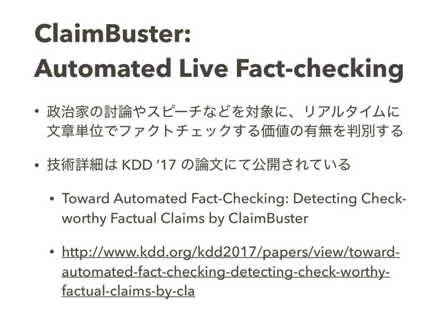 ClaimBuster:  
Automated Live Fact-checking
• ੓࣏Ոͷ౼࿦΍εϐʔνͳͲΛର৅ʹɺϦΞϧλΠϜʹ
จষ୯ҐͰϑΝΫτνΣοΫ͢ΔՁ஋ͷ༗ແΛ൑ผ͢Δ
• ٕज़ৄࡉ͸ KDD ’17 ͷ࿦จʹͯެ։͞Ε͍ͯΔ
• Toward Automated Fact-Checking: Detecting Check-
worthy Factual Claims by ClaimBuster
• http://www.kdd.org/kdd2017/papers/view/toward-
automated-fact-checking-detecting-check-worthy-
factual-claims-by-cla
