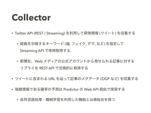Collector
• Twitter API (REST / Streaming) Λར༻ͯ͠୳ࡧ৘ใ (πΠʔτ) Λऩू͢Δ
• ٙٛΛࣔࠦ͢ΔΩʔϫʔυ (ӕ, ϑΣΠΫ, σϚ, ͳͲ) Λࢦఆͯ͠
Streaming API Ͱৗ࣌औಘ͢Δ
• ৽ฉࣾɺWeb ϝσΟΞͷެࣜΞΧ΢ϯτ͔ΒൃͤΒΕΔهࣄʹର͢Δ 
ϦϓϥΠΛ REST API Ͱఆظతʹऔಘ͢Δ
• πΠʔτʹؚ·ΕΔ URL Λḷͬͯهࣄͷϝλσʔλ (OGP ͳͲ) Λऩू͢Δ
• ୺ॹ৘ใͰ͋Δ֬཰ͷ༧ଌ͸ Predictor ͷ Web API ܦ༝Ͱ࣮ݱ͢Δ
• ࣗવݴޠॲཧɾػցֶशΛར༻ͨ͠ػೳͱ͸ૄ݁߹Λอͭ
