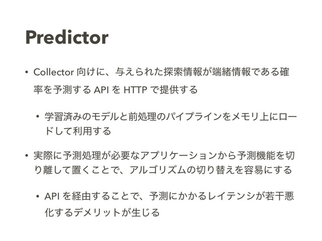 Predictor
• Collector ޲͚ʹɺ༩͑ΒΕͨ୳ࡧ৘ใ͕୺ॹ৘ใͰ͋Δ֬
཰Λ༧ଌ͢Δ API Λ HTTP Ͱఏڙ͢Δ
• ֶशࡁΈͷϞσϧͱલॲཧͷύΠϓϥΠϯΛϝϞϦ্ʹϩʔ
υͯ͠ར༻͢Δ
• ࣮ࡍʹ༧ଌॲཧ͕ඞཁͳΞϓϦέʔγϣϯ͔Β༧ଌػೳΛ੾
Γ཭ͯ͠ஔ͘͜ͱͰɺΞϧΰϦζϜͷ੾Γସ͑Λ༰қʹ͢Δ
• API Λܦ༝͢Δ͜ͱͰɺ༧ଌʹ͔͔ΔϨΠςϯγ͕एׯѱ
Խ͢ΔσϝϦοτ͕ੜ͡Δ
