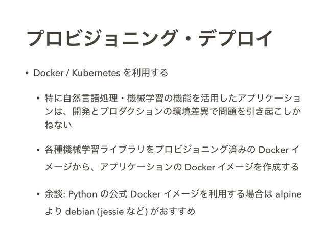 ϓϩϏδϣχϯάɾσϓϩΠ
• Docker / Kubernetes Λར༻͢Δ
• ಛʹࣗવݴޠॲཧɾػցֶशͷػೳΛ׆༻ͨ͠ΞϓϦέʔγϣ
ϯ͸ɺ։ൃͱϓϩμΫγϣϯͷ؀ڥࠩҟͰ໰୊ΛҾ͖ى͔͜͠
Ͷͳ͍
• ֤छػցֶशϥΠϒϥϦΛϓϩϏδϣχϯάࡁΈͷ Docker Π
ϝʔδ͔ΒɺΞϓϦέʔγϣϯͷ Docker ΠϝʔδΛ࡞੒͢Δ
• ༨ஊ: Python ͷެࣜ Docker ΠϝʔδΛར༻͢Δ৔߹͸ alpine
ΑΓ debian (jessie ͳͲ) ͕͓͢͢Ί
