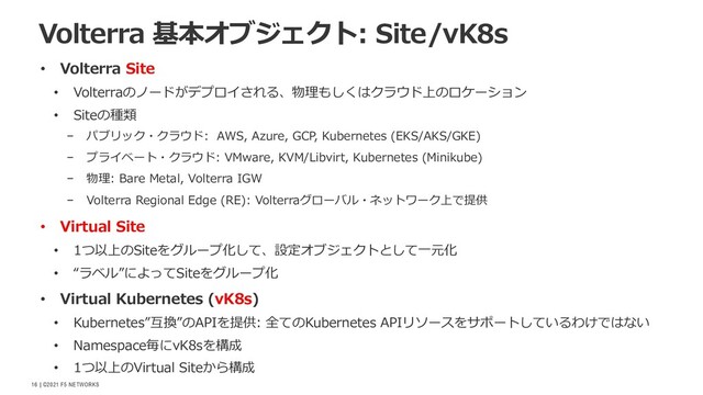 | ©2021 F5 NETWORKS
16
• Volterra Site
• Volterraのノードがデプロイされる、物理もしくはクラウド上のロケーション
• Siteの種類
− パブリック・クラウド: AWS, Azure, GCP, Kubernetes (EKS/AKS/GKE)
− プライベート・クラウド: VMware, KVM/Libvirt, Kubernetes (Minikube)
− 物理: Bare Metal, Volterra IGW
− Volterra Regional Edge (RE): Volterraグローバル・ネットワーク上で提供
• Virtual Site
• 1つ以上のSiteをグループ化して、設定オブジェクトとして⼀元化
• “ラベル”によってSiteをグループ化
• Virtual Kubernetes (vK8s)
• Kubernetes”互換”のAPIを提供: 全てのKubernetes APIリソースをサポートしているわけではない
• Namespace毎にvK8sを構成
• 1つ以上のVirtual Siteから構成
Volterra 基本オブジェクト: Site/vK8s
