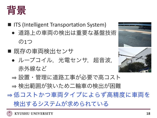 എܠ
■ ITS (Intelligent Transporta;on System)
● ಓ࿏্ͷं྆ͷݕग़͸ॏཁͳج൫ٕज़
ͷ1ͭ
■ طଘͷं྆ݕग़ηϯα
● ϧʔϓίΠϧɼޫిηϯαɼ௒Ի೾ɼ
੺֎ઢͳͲ
㱺 ઃஔɾ؅ཧʹಓ࿏޻ࣄ͕ඞཁͰߴίετ
㱺 ݕग़ൣғ͕ڱ͍ͨΊೋྠंͷݕग़͕ࠔ೉
㱺 ௿ίετ͔ͭं྆λΠϓʹΑΒͣߴਫ਼౓ʹं྆Λ
ݕग़͢ΔγεςϜ͕ٻΊΒΕ͍ͯΔ
18
