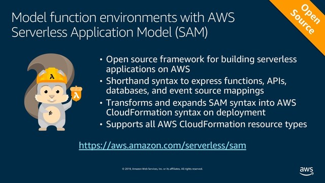 © 2019, Amazon Web Services, Inc. or its affiliates. All rights reserved.
Model function environments with AWS
Serverless Application Model (SAM)
• Open source framework for building serverless
applications on AWS
• Shorthand syntax to express functions, APIs,
databases, and event source mappings
• Transforms and expands SAM syntax into AWS
CloudFormation syntax on deployment
• Supports all AWS CloudFormation resource types
https://aws.amazon.com/serverless/sam
O
pen
Source
