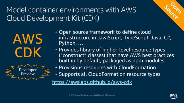 © 2019, Amazon Web Services, Inc. or its affiliates. All rights reserved.
Model container environments with AWS
Cloud Development Kit (CDK)
Developer
Preview
• Open source framework to define cloud
infrastructure in JavaScript, TypeScript, Java, C#,
Python, …
• Provides library of higher-level resource types
(“construct” classes) that have AWS best practices
built in by default, packaged as npm modules
• Provisions resources with CloudFormation
• Supports all CloudFormation resource types
AWS
CDK
https://awslabs.github.io/aws-cdk
O
pen
Source
