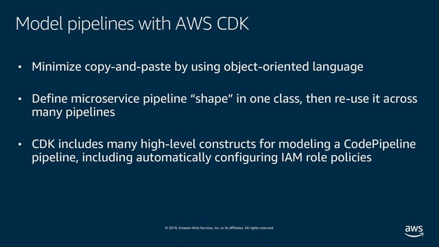 © 2019, Amazon Web Services, Inc. or its affiliates. All rights reserved.
Model pipelines with AWS CDK
• Minimize copy-and-paste by using object-oriented language
• Define microservice pipeline “shape” in one class, then re-use it across
many pipelines
• CDK includes many high-level constructs for modeling a CodePipeline
pipeline, including automatically configuring IAM role policies

