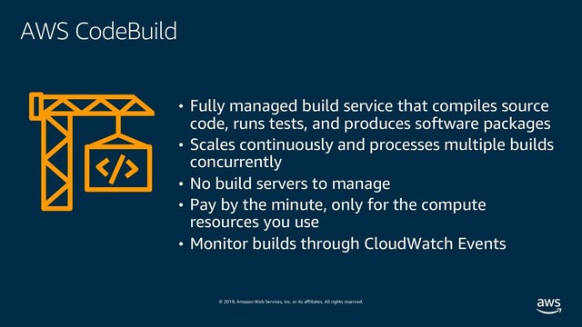© 2019, Amazon Web Services, Inc. or its affiliates. All rights reserved.
AWS CodeBuild
• Fully managed build service that compiles source
code, runs tests, and produces software packages
• Scales continuously and processes multiple builds
concurrently
• No build servers to manage
• Pay by the minute, only for the compute
resources you use
• Monitor builds through CloudWatch Events
