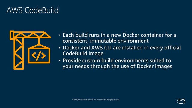 © 2019, Amazon Web Services, Inc. or its affiliates. All rights reserved.
AWS CodeBuild
• Each build runs in a new Docker container for a
consistent, immutable environment
• Docker and AWS CLI are installed in every official
CodeBuild image
• Provide custom build environments suited to
your needs through the use of Docker images

