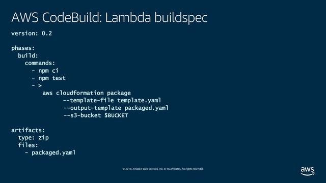 © 2019, Amazon Web Services, Inc. or its affiliates. All rights reserved.
AWS CodeBuild: Lambda buildspec
version: 0.2
phases:
build:
commands:
- npm ci
- npm test
- >
aws cloudformation package
--template-file template.yaml
--output-template packaged.yaml
--s3-bucket $BUCKET
artifacts:
type: zip
files:
- packaged.yaml
