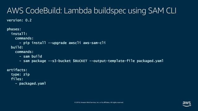 © 2019, Amazon Web Services, Inc. or its affiliates. All rights reserved.
AWS CodeBuild: Lambda buildspec using SAM CLI
version: 0.2
phases:
install:
commands:
- pip install --upgrade awscli aws-sam-cli
build:
commands:
- sam build
- sam package --s3-bucket $BUCKET --output-template-file packaged.yaml
artifacts:
type: zip
files:
- packaged.yaml
