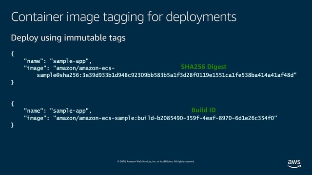 © 2019, Amazon Web Services, Inc. or its affiliates. All rights reserved.
Container image tagging for deployments
Deploy using immutable tags
{
"name": "sample-app",
"image": "amazon/amazon-ecs-
sample@sha256:3e39d933b1d948c92309bb583b5a1f3d28f0119e1551ca1fe538ba414a41af48d"
}
{
"name": "sample-app",
"image": "amazon/amazon-ecs-sample:build-b2085490-359f-4eaf-8970-6d1e26c354f0"
}
SHA256 Digest
Build ID
