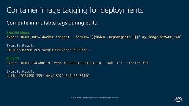 © 2019, Amazon Web Services, Inc. or its affiliates. All rights reserved.
Container image tagging for deployments
Compute immutable tags during build
SHA256 Digest
export IMAGE_URI=`docker inspect --format='{{index .RepoDigests 0}}' my_image:$IMAGE_TAG`
Example Result:
amazon/amazon-ecs-sample@sha256:3e39d933b...
Build ID
export IMAGE_TAG=build-`echo $CODEBUILD_BUILD_ID | awk –F":" ‘{print $2}'`
Example Result:
build-b2085490-359f-4eaf-8970-6d1e26c354f0
