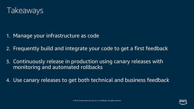 © 2019, Amazon Web Services, Inc. or its affiliates. All rights reserved.
Takeaways
1. Manage your infrastructure as code
2. Frequently build and integrate your code to get a first feedback
3. Continuously release in production using canary releases with
monitoring and automated rollbacks
4. Use canary releases to get both technical and business feedback
