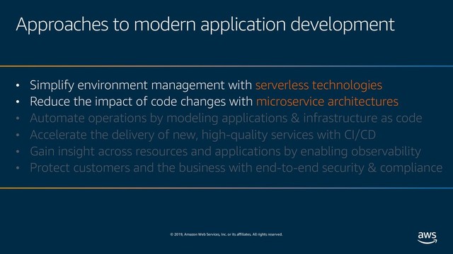 © 2019, Amazon Web Services, Inc. or its affiliates. All rights reserved.
Approaches to modern application development
• Simplify environment management with serverless technologies
• Reduce the impact of code changes with microservice architectures
• Automate operations by modeling applications & infrastructure as code
• Accelerate the delivery of new, high-quality services with CI/CD
• Gain insight across resources and applications by enabling observability
• Protect customers and the business with end-to-end security & compliance
