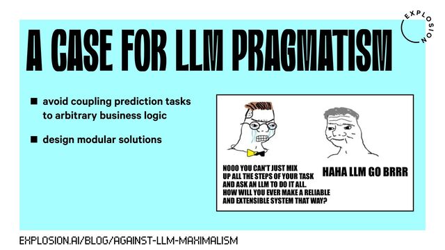 A CASE FOR LLM PRAGMATISM
EXPLOSION.AI/BLOG/AGAINST-LLM-MAXIMALISM
NOOO YOU CAN'T JUST MIX
UP ALL THE STEPS OF YOUR TASK
AND ASK AN LLM TO DO IT ALL.
HOW WILL YOU EVER MAKE A RELIABLE
AND EXTENSIBLE SYSTEM THAT WAY?
HAHA LLM GO BRRR
avoid coupling prediction tasks
to arbitrary business logic
design modular solutions

