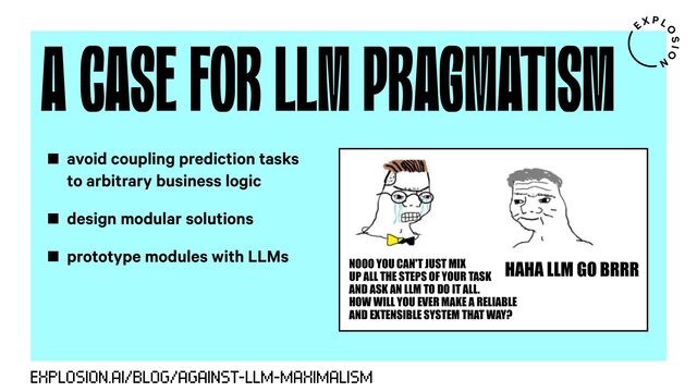 A CASE FOR LLM PRAGMATISM
EXPLOSION.AI/BLOG/AGAINST-LLM-MAXIMALISM
NOOO YOU CAN'T JUST MIX
UP ALL THE STEPS OF YOUR TASK
AND ASK AN LLM TO DO IT ALL.
HOW WILL YOU EVER MAKE A RELIABLE
AND EXTENSIBLE SYSTEM THAT WAY?
HAHA LLM GO BRRR
avoid coupling prediction tasks
to arbitrary business logic
design modular solutions
prototype modules with LLMs
