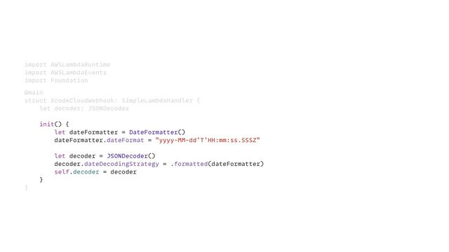 import AWSLambdaRuntime


import AWSLambdaEvents


import Foundation


@main


struct XcodeCloudWebhook: SimpleLambdaHandler {


let decoder: JSONDecoder


init() {


let dateFormatter = DateFormatter()


dateFormatter.dateFormat = "yyyy-MM-dd'T'HH:mm:ss.SSSZ"


let decoder = JSONDecoder()


decoder.dateDecodingStrategy = .formatted(dateFormatter)


self.decoder = decoder


}


}
