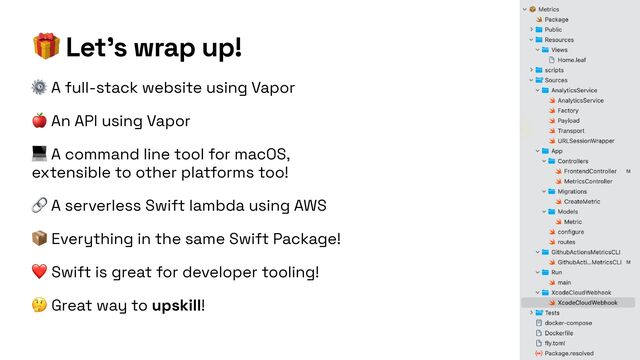 🎁 Let’s wrap up!
⚙ A full-stack website using Vapor


🍎 An API using Vapor


💻 A command line tool for macOS,
extensible to other platforms too!


🔗 A serverless Swift lambda using AWS


📦 Everything in the same Swift Package!


❤ Swift is great for developer tooling!


🤔 Great way to upskill!
