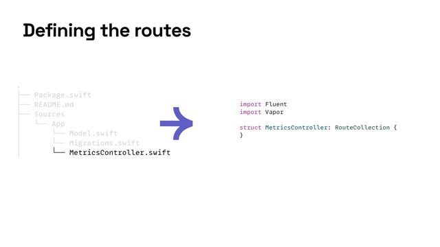 import Fluent


import Vapor


struct MetricsController: RouteCollection {


}


.


├── Package.swift


├── README.md


├── Sources


│ └── App


│ └── Model.swift


│ └── Migrations.swift


│ └── MetricsController.swift


Defining the routes
