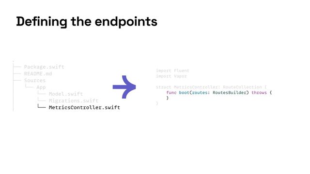 import Fluent


import Vapor


struct MetricsController: RouteCollection {


func boot(routes: RoutesBuilder) throws {


}


}
Defining the endpoints
.


├── Package.swift


├── README.md


├── Sources


│ └── App


│ └── Model.swift


│ └── Migrations.swift


│ └── MetricsController.swift


