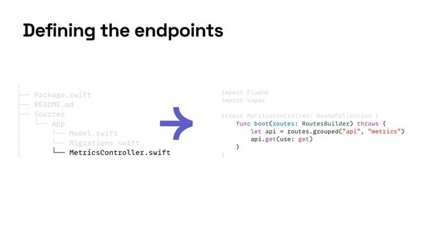 import Fluent


import Vapor


struct MetricsController: RouteCollection {


func boot(routes: RoutesBuilder) throws {


let api = routes.grouped("api", "metrics")


api.get(use: get)


}


}
Defining the endpoints
.


├── Package.swift


├── README.md


├── Sources


│ └── App


│ └── Model.swift


│ └── Migrations.swift


│ └── MetricsController.swift


