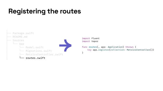 import Fluent


import Vapor


func routes(_ app: Application) throws {


try app.register(collection: MetricsController())


}
.


├── Package.swift


├── README.md


├── Sources


│ └── App


│ └── Model.swift


│ └── Migrations.swift


│ └── MetricsController.swift


│ └── routes.swift


Registering the routes
