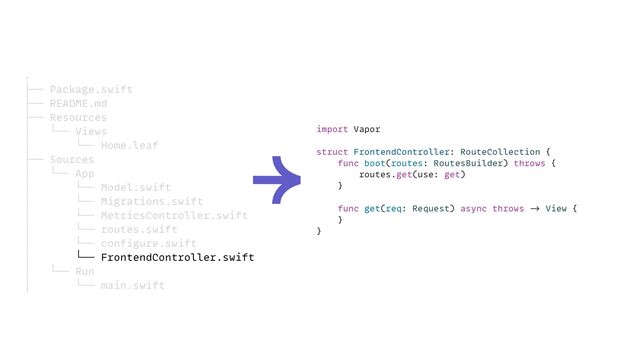 import Vapor


struct FrontendController: RouteCollection {


func boot(routes: RoutesBuilder) throws {


routes.get(use: get)


}




func get(req: Request) async throws
->
View {


}


}
.


├── Package.swift


├── README.md


├── Resources


│ └── Views


│ └── Home.leaf


├── Sources


│ └── App


│ └── Model.swift


│ └── Migrations.swift


│ └── MetricsController.swift


│ └── routes.swift


│ └── configure.swift


│ └── FrontendController.swift


│ └── Run


│ └── main.swift
