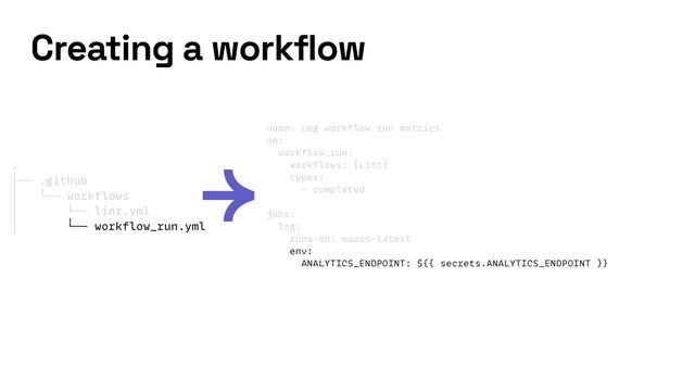 name: Log workflow run metrics


on:


workflow_run:


workflows: [Lint]


types:


- completed


jobs:


log:


runs-on: macos-latest


env:


ANALYTICS_ENDPOINT: ${{ secrets.ANALYTICS_ENDPOINT }}
Creating a workflow
.


├── .github


│ └── workflows


│ └── lint.yml


│ └── workflow_run.yml
