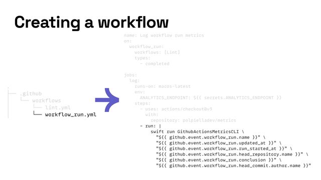 name: Log workflow run metrics


on:


workflow_run:


workflows: [Lint]


types:


- completed


jobs:


log:


runs-on: macos-latest


env:


ANALYTICS_ENDPOINT: ${{ secrets.ANALYTICS_ENDPOINT }}


steps:


- uses: actions/checkout@v3


with:


repository: polpielladev/metrics


- run: |


swift run GithubActionsMetricsCLI \


"${{ github.event.workflow_run.name }}" \


"${{ github.event.workflow_run.updated_at }}" \


"${{ github.event.workflow_run.run_started_at }}" \


"${{ github.event.workflow_run.head_repository.name }}" \


"${{ github.event.workflow_run.conclusion }}" \


"${{ github.event.workflow_run.head_commit.author.name }}"
Creating a workflow
.


├── .github


│ └── workflows


│ └── lint.yml


│ └── workflow_run.yml
