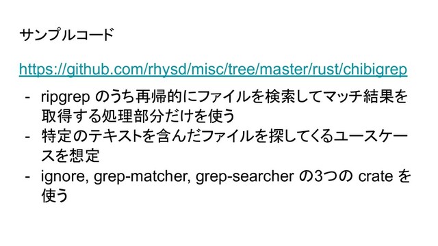 サンプルコード
https://github.com/rhysd/misc/tree/master/rust/chibigrep
- ripgrep のうち再帰的にファイルを検索してマッチ結果を
取得する処理部分だけを使う
- 特定のテキストを含んだファイルを探してくるユースケー
スを想定
- ignore, grep-matcher, grep-searcher の3つの crate を
使う
