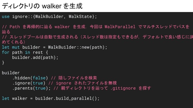 ディレクトリの walker を生成
use ignore::{WalkBuilder, WalkState};
// Path を再帰的に辿る walker を生成．今回は WalkParallel でマルチスレッドでパスを
辿る
// スレッドプールは自動で生成される（スレッド数は指定もできるが，デフォルトで良い感じに決
めてくれる）
let mut builder = WalkBuilder::new(path);
for path in rest {
builder.add(path);
}
builder
.hidden(false) // 隠しファイルを検索
.ignore(true) // ignore されたファイルを無視
.parents(true); // 親ディレクトリを辿って .gitignore を探す
let walker = builder.build_parallel();
