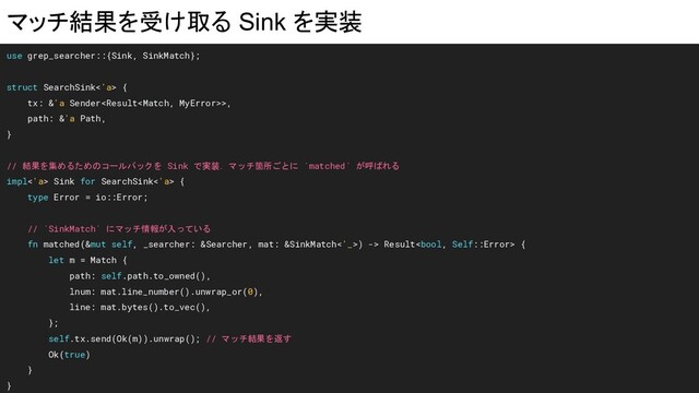 マッチ結果を受け取る Sink を実装
use grep_searcher::{Sink, SinkMatch};
struct SearchSink<'a> {
tx: &'a Sender>,
path: &'a Path,
}
// 結果を集めるためのコールバックを Sink で実装．マッチ箇所ごとに `matched` が呼ばれる
impl<'a> Sink for SearchSink<'a> {
type Error = io::Error;
// `SinkMatch` にマッチ情報が入っている
fn matched(&mut self, _searcher: &Searcher, mat: &SinkMatch<'_>) -> Result {
let m = Match {
path: self.path.to_owned(),
lnum: mat.line_number().unwrap_or(0),
line: mat.bytes().to_vec(),
};
self.tx.send(Ok(m)).unwrap(); // マッチ結果を返す
Ok(true)
}
}
