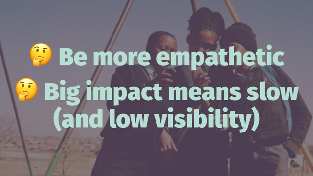 !
Be more empathetic
!
Big impact means slow
(and low visibility)
