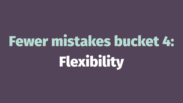 Fewer mistakes bucket 4:
Flexibility
