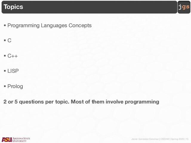 Javier Gonzalez-Sanchez | CSE240 | Spring 2020 | 15
jgs
Topics
§ Programming Languages Concepts
§ C
§ C++
§ LISP
§ Prolog
2 or 5 questions per topic. Most of them involve programming
